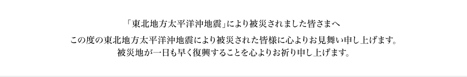 「東北地方太平洋沖地震」により被災されました皆さまへ - この度の東北地方太平洋沖地震により被災された皆様に心よりお見舞い申し上げます。被災地が一日も早く復興することを心よりお祈り申し上げます。
