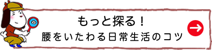 もっと探る！腰をいたわる日常生活のコツ