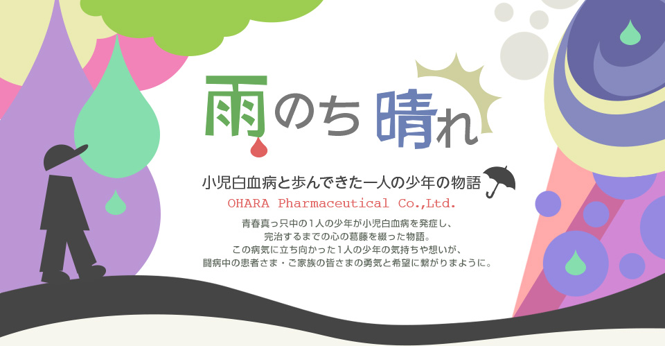 雨のち晴れ  青春真っ只中の1人の少年が小児白血病を発症し、完治するまでの心の葛藤を綴った物語。この病気に立ち向かった1人の少年の気持ちや想いが、闘病中の患者さま・ご家族の皆さまの勇気と希望に繋がりまように。